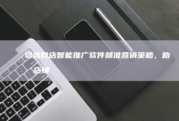 猎流网店智能推广软件：精准营销策略，助力店铺流量暴涨